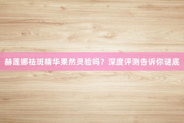 赫莲娜祛斑精华果然灵验吗？深度评测告诉你谜底