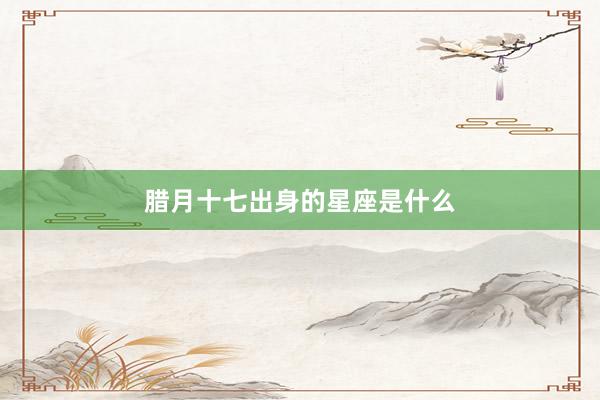 腊月十七出身的星座是什么