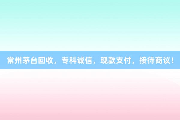 常州茅台回收，专科诚信，现款支付，接待商议！