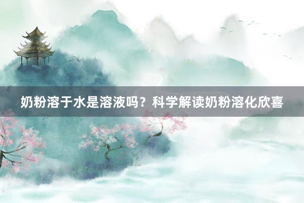 奶粉溶于水是溶液吗？科学解读奶粉溶化欣喜