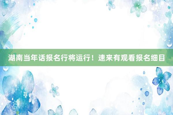 湖南当年话报名行将运行！速来有观看报名细目