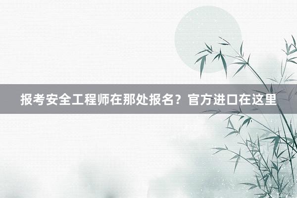 报考安全工程师在那处报名？官方进口在这里